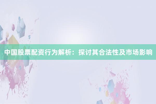 中国股票配资行为解析：探讨其合法性及市场影响