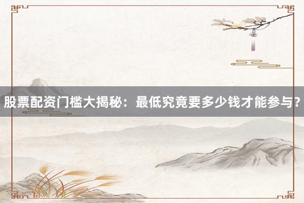 股票配资门槛大揭秘：最低究竟要多少钱才能参与？