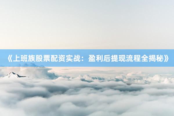 《上班族股票配资实战：盈利后提现流程全揭秘》