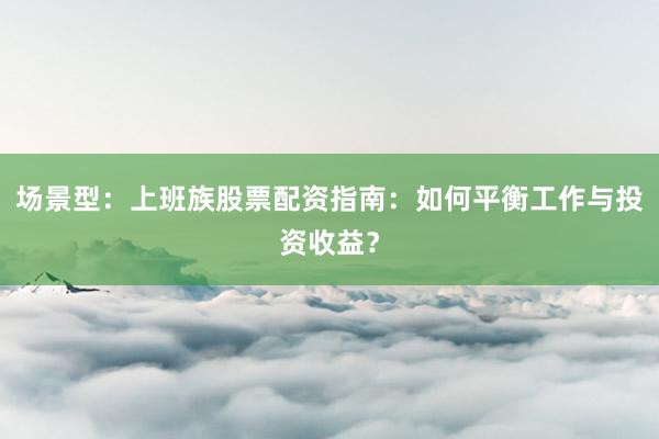 场景型：上班族股票配资指南：如何平衡工作与投资收益？