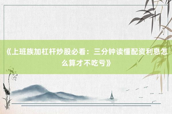 《上班族加杠杆炒股必看：三分钟读懂配资利息怎么算才不吃亏》
