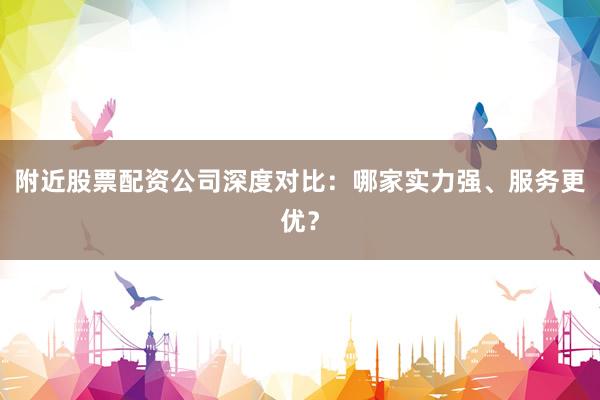 附近股票配资公司深度对比：哪家实力强、服务更优？