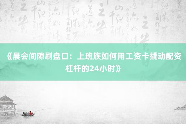 《晨会间隙刷盘口：上班族如何用工资卡撬动配资杠杆的24小时》