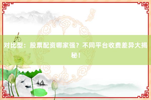 对比型：股票配资哪家强？不同平台收费差异大揭秘！
