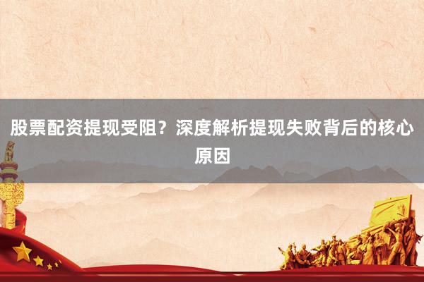 股票配资提现受阻？深度解析提现失败背后的核心原因
