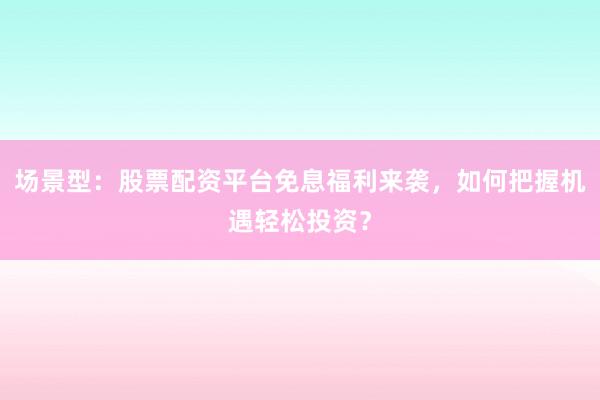 场景型：股票配资平台免息福利来袭，如何把握机遇轻松投资？