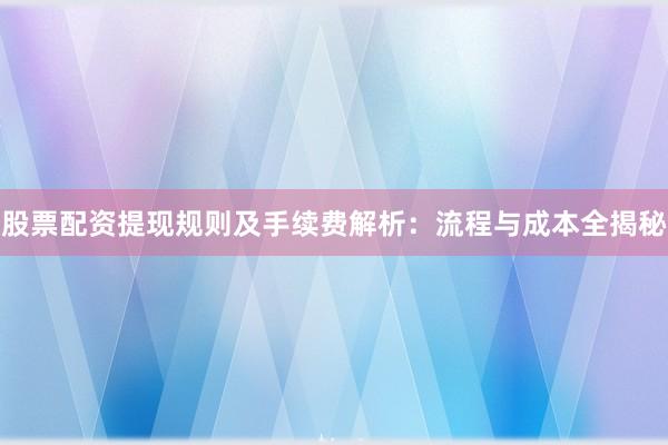 股票配资提现规则及手续费解析：流程与成本全揭秘