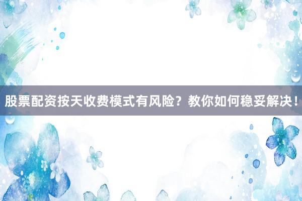 股票配资按天收费模式有风险？教你如何稳妥解决！