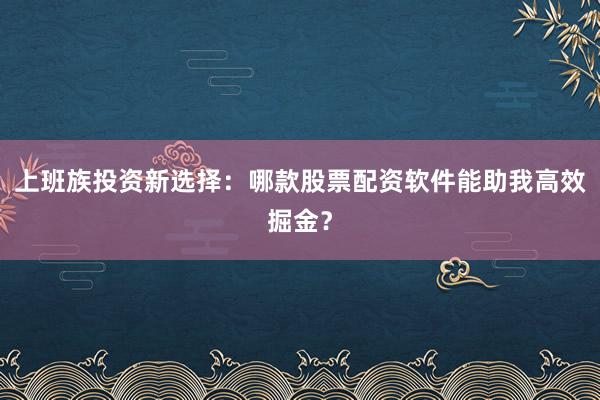 上班族投资新选择：哪款股票配资软件能助我高效掘金？