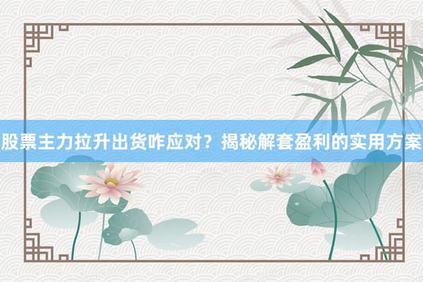 股票主力拉升出货咋应对？揭秘解套盈利的实用方案