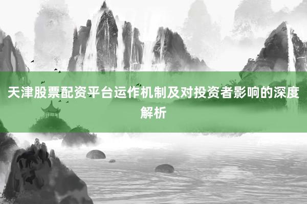 天津股票配资平台运作机制及对投资者影响的深度解析