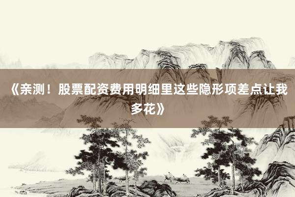 《亲测！股票配资费用明细里这些隐形项差点让我多花》