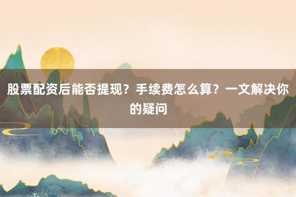 股票配资后能否提现？手续费怎么算？一文解决你的疑问