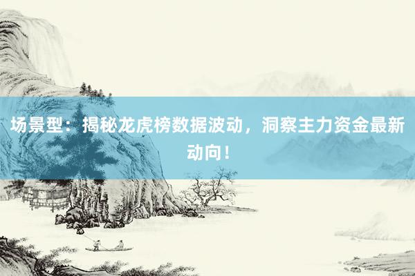 场景型：揭秘龙虎榜数据波动，洞察主力资金最新动向！